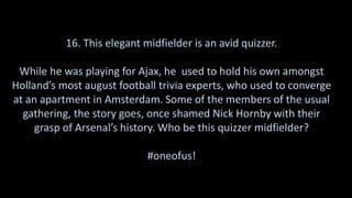 16. This elegant midfielder is an avid quizzer.
While he was playing for Ajax, he used to hold his own amongst
Holland’s most august football trivia experts, who used to converge
at an apartment in Amsterdam. Some of the members of the usual
gathering, the story goes, once shamed Nick Hornby with their
grasp of Arsenal’s history. Who be this quizzer midfielder?
#oneofus!
 