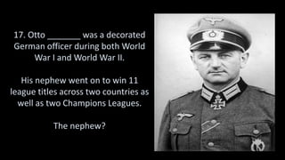 17. Otto _______ was a decorated
German officer during both World
War I and World War II.
His nephew went on to win 11
league titles across two countries as
well as two Champions Leagues.
The nephew?
 