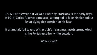 18. Mulattos were not viewed kindly by Brazilians in the early days.
In 1914, Carlos Alberto, a mulatto, attempted to hide his skin colour
by applying rice powder on his face.
It ultimately led to one of the club's nicknames, pó de arroz, which
is the Portuguese for 'white powder'.
Which club?
 