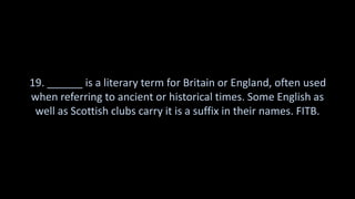 19. ______ is a literary term for Britain or England, often used
when referring to ancient or historical times. Some English as
well as Scottish clubs carry it is a suffix in their names. FITB.
 