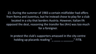 21. During the summer of 1983 a certain midfielder had offers
from Roma and Juventus, but he instead chose to play for a club
located in a city that borders Austria. However, Italian FA
opposed the deal, reasoning the transfer fee (4m) was too much
for a foreigner.
In protest the club’s supporters amassed in the city centre
holding up placards reading “_ ____ _ ______.” FITB.
 