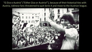 “O Zico o Austria” (“Either Zico or Austria!”), because of their historical ties with
Austria, Udinese fans threatened to quit Serie A and move to the Austrian league.
 