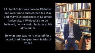 23. Sunil Gulati was born in Allahabad
and went on to earn earned his M.A.
and M.Phil. in economics at Columbia
University. If Wikipedia is to be
believed, he is a senior lecturer at his
alma mater.
To what post was he re-elected for a
record third four-year term in March
2014?
 
