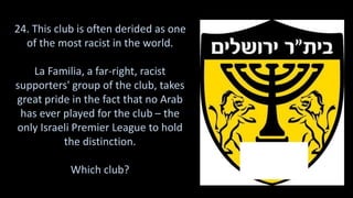 24. This club is often derided as one
of the most racist in the world.
La Familia, a far-right, racist
supporters' group of the club, takes
great pride in the fact that no Arab
has ever played for the club – the
only Israeli Premier League to hold
the distinction.
Which club?
 
