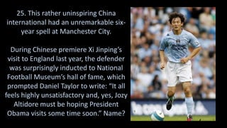 25. This rather uninspiring China
international had an unremarkable six-
year spell at Manchester City.
During Chinese premiere Xi Jinping’s
visit to England last year, the defender
was surprisingly inducted to National
Football Museum’s hall of fame, which
prompted Daniel Taylor to write: “It all
feels highly unsatisfactory and, yes, Jozy
Altidore must be hoping President
Obama visits some time soon.” Name?
 