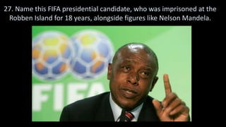 27. Name this FIFA presidential candidate, who was imprisoned at the
Robben Island for 18 years, alongside figures like Nelson Mandela.
 