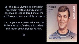 28. This 1956 Olympic gold medalist
excelled in football, bandy and ice
hockey, and is considered one of the
best Russians ever in all of those sports.
For the greatest Russian athlete in the
20th century, he finished third behind
Lev Yashin and Alexander Karelin.
Id.
 