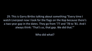 29. This is Garry Birtles talking about something:“Every time I
watch Liverpool now I look for the flags on the Kop because there’s
a two-year gap in the dates. They go from ’77 and ’78 to ’81. And I
always think: ‘That’s us, that gap. We did that.’”
Who did what?
 