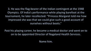 3. He was the flag-bearer of the Indian contingent at the 1948
Olympics. Of India’s performance while playing barefoot at the
tournament, he later recollected: “Princess Margaret told me how
impressed she was that we could give such a good account of
ourselves without boots.”
Post his playing career, he became a medical doctor and went on to
on to be appointed Director of Nagaland Health Services.
Name him.
 