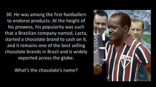 30. He was among the first footballers
to endorse products. At the height of
his prowess, his popularity was such
that a Brazilian company named, Lacta,
started a chocolate brand to cash on it,
and it remains one of the best selling
chocolate brands in Brazil and is widely
exported across the globe.
What’s the chocolate’s name?
 