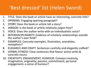 1. TITLE: Does the book or article have an interesting, concrete title?
2. OPENING: Engaging opening paragraph?
3. STORY: Does the book or article tell a story?
4. JARGON: Is the book or article relatively jargon-free?
5. VOICE: Does the author write with an individualistic voice?
6. INTERDISCIPLINARITY: Evidence of scholarly relationships outside
the author’s own field?
7. EXAMPLES: Concrete examples, illustration, anecdotes,
metaphors?
8. ELEGANCE AND CRAFT: Sentences carefully and elegantly crafted?
9. VERBAL FITNESS: Clear sentences that favour active verbs &
concrete nouns
10. CREATIVITY, ENGAGEMENT, HUMOUR: Conveys creativity,
imagination, originality; passion, commitment, personal
engagement; a sense of humour?
‘Best dressed’ list (Helen Sword)
 