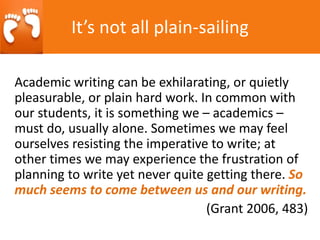 Academic writing can be exhilarating, or quietly
pleasurable, or plain hard work. In common with
our students, it is something we – academics –
must do, usually alone. Sometimes we may feel
ourselves resisting the imperative to write; at
other times we may experience the frustration of
planning to write yet never quite getting there. So
much seems to come between us and our writing.
(Grant 2006, 483)
It’s not all plain-sailing
 