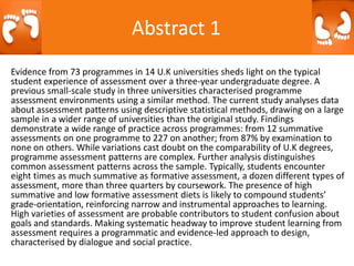 Abstract 1
Evidence from 73 programmes in 14 U.K universities sheds light on the typical
student experience of assessment over a three-year undergraduate degree. A
previous small-scale study in three universities characterised programme
assessment environments using a similar method. The current study analyses data
about assessment patterns using descriptive statistical methods, drawing on a large
sample in a wider range of universities than the original study. Findings
demonstrate a wide range of practice across programmes: from 12 summative
assessments on one programme to 227 on another; from 87% by examination to
none on others. While variations cast doubt on the comparability of U.K degrees,
programme assessment patterns are complex. Further analysis distinguishes
common assessment patterns across the sample. Typically, students encounter
eight times as much summative as formative assessment, a dozen different types of
assessment, more than three quarters by coursework. The presence of high
summative and low formative assessment diets is likely to compound students’
grade-orientation, reinforcing narrow and instrumental approaches to learning.
High varieties of assessment are probable contributors to student confusion about
goals and standards. Making systematic headway to improve student learning from
assessment requires a programmatic and evidence-led approach to design,
characterised by dialogue and social practice.
 