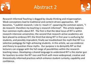 Abstract 2
Research Informed Teaching is dogged by cloudy thinking and misperception.
Weak conceptions lead to traditional and content-driven approaches. RIT
becomes, “I publish research; I cite it; I teach it”, spawning the common axiom, “I
do research: therefore my teaching is research informed”. This article explores
four common myths about RIT. The first is that the ideal locus of RIT is within
research-intensive universities; the second that research-active academics are
best placed to embrace RIT; the third that doing RIT in first year is confusing for
students, and possibly imprudent; finally we troubleshoot the myth that RIT is a
selective pedagogy for high-achieving students. In this article, we use evidence
and theory to question these myths. Our purpose is to demystify RIT so that
lecturers can engage with the full range of possibilities within the research-
teaching nexus. Developing a shared language to understand RIT is the starter gun
for teachers to enter the RIT race and finish with more widespread, creative and
theoretically-informed practices which enhance student curiosity, capability and
confidence.
 