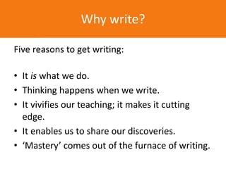 Five reasons to get writing:
• It is what we do.
• Thinking happens when we write.
• It vivifies our teaching; it makes it cutting
edge.
• It enables us to share our discoveries.
• ‘Mastery’ comes out of the furnace of writing.
Why write?
 