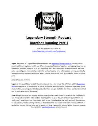Legendary Strength Podcast
                        Barefoot Running Part 1
                                     Get this podcast on iTunes at:
                               http://legendarystrength.com/go/podcast




Logan: Hey, there. It’s Logan Christopher and this is the Legendary Strength podcast. Usually, we’re
covering different topics on health and different aspects of training. Together, we’re going to go into an
area which is not my expertise at all. It’s something that I don’t personally do a whole lot of. We have
quite a special guest. He’s actually my brother and we’re going to be talking about running, specifically
barefoot running, how you can do that, why it’s better, and all that stuff. So thanks for joining us today,
Zane.

Zane: Of course. Anytime.

Logan: So this should be a fun call. I have mentioned you a few times. We definitely got the Superman
Herbs thing going on so people may be a little bit familiar with you but for those that have never heard
of you before, can you give a little background on how you got started in the fitness world and what led
you to doing what you’re doing now?

Zane: All right. I started out actually with our older brother, really. I used to be a little fat, chubby kid. I
was in high school and my older brother tried to get me to go to the gym and work out with him and
stuff—you’ll recall that—and it just never stuck to me. I hated waking that early and stuff. So one time,
he was just like, “Come running with me on these trails near our house” and I went running with him. I
ran behind him, we did one loop, and he was pretty slow. I was on his butt the whole time and once we
                             Copyright © 2013 LegendaryStrength.com All Rights Reserved
 