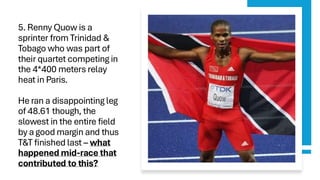 5. Renny Quow is a
sprinter from Trinidad &
Tobago who was part of
their quartet competing in
the 4*400 meters relay
heat in Paris.
He ran a disappointing leg
of 48.61 though, the
slowest in the entire field
by a good margin and thus
T&T finished last – what
happened mid-race that
contributed to this?
 