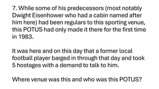 7. While some of his predecessors (most notably
Dwight Eisenhower who had a cabin named after
him here) had been regulars to this sporting venue,
this POTUS had only made it there for the first time
in 1983.
It was here and on this day that a former local
football player barged in through that day and took
5 hostages with a demand to talk to him.
Where venue was this and who was this POTUS?
 