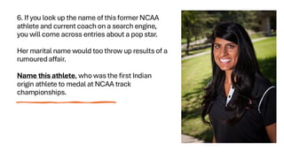 6. If you look up the name of this former NCAA
athlete and current coach on a search engine,
you will come across entries about a pop star.
Her marital name would too throw up results of a
rumoured affair.
Name this athlete, who was the first Indian
origin athlete to medal at NCAA track
championships.
 