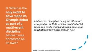 9. Which is the
only event to
have made its
Olympic debut
as part of a
multi-event
discipline
before it was
contested on
its own?
Multi-event discipline being the all-round
competition in 1904 which consisted of 10
track and field events and was a precursor
to what we know as Decathlon now
Prompt - If you think its hammer throw, I need throwing
 