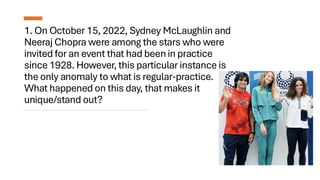 1. On October 15, 2022, Sydney McLaughlin and
Neeraj Chopra were among the stars who were
invited for an event that had been in practice
since 1928. However, this particular instance is
the only anomaly to what is regular-practice.
What happened on this day, that makes it
unique/stand out?
 