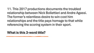 11. This 2017 productions documents the troubled
relationship between Nick Bollettieri and Andre Agassi.
The former’s relentless desire to win cost him
relationships and the title pays homage to that while
referencing the scoring system in their sport.
What is this 3-word title?
 