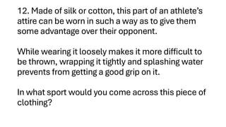 12. Made of silk or cotton, this part of an athlete’s
attire can be worn in such a way as to give them
some advantage over their opponent.
While wearing it loosely makes it more difficult to
be thrown, wrapping it tightly and splashing water
prevents from getting a good grip on it.
In what sport would you come across this piece of
clothing?
 