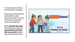 13. Amul ads are known
for their clever wordplay.
Here they combined what
seemed like a clear
favouritism with the name
of an event to describe
what had happened.
Either identify the boxer
from Manipur or give the
quadrennial event that
this occurred in (need a
year in your answer too).
 
