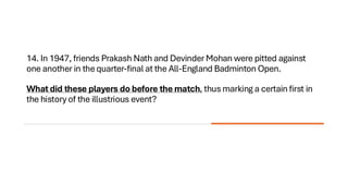 14. In 1947, friends Prakash Nath and Devinder Mohan were pitted against
one another in the quarter-final at the All-England Badminton Open.
What did these players do before the match, thus marking a certain first in
the history of the illustrious event?
 