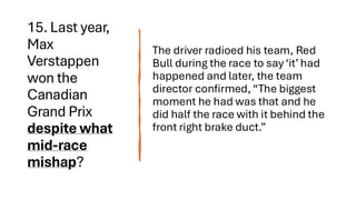15. Last year,
Max
Verstappen
won the
Canadian
Grand Prix
despite what
mid-race
mishap?
The driver radioed his team, Red
Bull during the race to say ‘it’ had
happened and later, the team
director confirmed, “The biggest
moment he had was that and he
did half the race with it behind the
front right brake duct.”
 