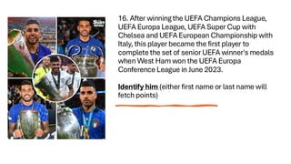 16. After winning the UEFA Champions League,
UEFA Europa League, UEFA Super Cup with
Chelsea and UEFA European Championship with
Italy, this player became the first player to
complete the set of senior UEFA winner's medals
when West Ham won the UEFA Europa
Conference League in June 2023.
Identify him (either first name or last name will
fetch points)
 