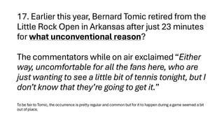 17. Earlier this year, Bernard Tomic retired from the
Little Rock Open in Arkansas after just 23 minutes
for what unconventional reason?
The commentators while on air exclaimed “Either
way, uncomfortable for all the fans here, who are
just wanting to see a little bit of tennis tonight, but I
don’t know that they’re going to get it.”
To be fair to Tomic, the occurrence is pretty regular and common but for it to happen during a game seemed a bit
out of place.
 