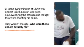2. In the dying minutes of USA’s win
against Brazil, LeBron was seen
acknowledging the crowd as he thought
they were chanting his name.
They weren’t though – who were these
cheers actually for?
 