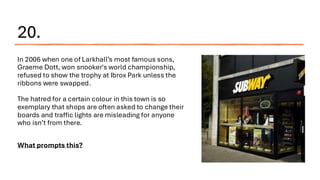 20.
In 2006 when one of Larkhall’s most famous sons,
Graeme Dott, won snooker's world championship,
refused to show the trophy at Ibrox Park unless the
ribbons were swapped.
The hatred for a certain colour in this town is so
exemplary that shops are often asked to change their
boards and traffic lights are misleading for anyone
who isn’t from there.
What prompts this?
 