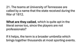 21. The teams at University of Tennessee are
called by a name that the state received during the
War of 1812.
What are they called, which is quite apt in the
literal sense too, since the players are not
professionals?
If it helps, the term is a broader umbrella which
brings together thousands at most sporting events.
 