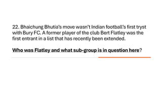 22. Bhaichung Bhutia’s move wasn’t Indian football’s first tryst
with Bury FC. A former player of the club Bert Flatley was the
first entrant in a list that has recently been extended.
Who was Flatley and what sub-group is in question here?
 