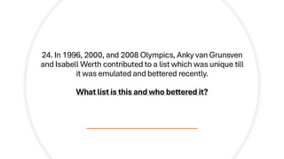 24. In 1996, 2000, and 2008 Olympics, Anky van Grunsven
and Isabell Werth contributed to a list which was unique till
it was emulated and bettered recently.
What list is this and who bettered it?
 
