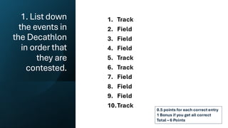 1. List down
the events in
the Decathlon
in order that
they are
contested.
1. Track
2. Field
3. Field
4. Field
5. Track
6. Track
7. Field
8. Field
9. Field
10.Track
0.5 points for each correct entry
1 Bonus if you get all correct
Total – 6 Points
 