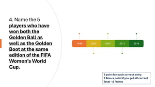 4. Name the 5
players who have
won both the
Golden Ball as
well as the Golden
Boot at the same
edition of the FIFA
Women’s World
Cup.
1999 2003 2007 2011 2019
1 point for each correct entry
1 Bonus point if you get all correct
Total – 5 Points
 