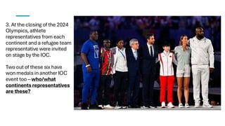 3. At the closing of the 2024
Olympics, athlete
representatives from each
continent and a refugee team
representative were invited
on stage by the IOC.
Two out of these six have
won medals in another IOC
event too – who/what
continents representatives
are these?
 