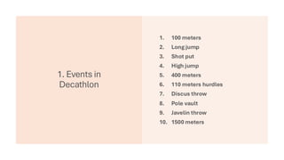 1. Events in
Decathlon
1. 100 meters
2. Long jump
3. Shot put
4. High jump
5. 400 meters
6. 110 meters hurdles
7. Discus throw
8. Pole vault
9. Javelin throw
10. 1500 meters
 