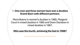 1. One man and three women have won a doubles
Grand Slam with different partners.
Maria Bueno in women’s doubles in 1960, Margaret
Court in mixed doubles in 1965 and Owen Davidson in
mixed doubles in 1967.
Who was the fourth, achieving the feat in 1998?
 