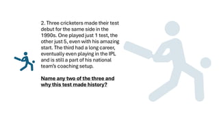 2. Three cricketers made their test
debut for the same side in the
1990s. One played just 1 test, the
other just 5, even with his amazing
start. The third had a long career,
eventually even playing in the IPL
and is still a part of his national
team’s coaching setup.
Name any two of the three and
why this test made history?
 