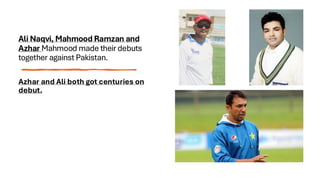 Ali Naqvi, Mahmood Ramzan and
Azhar Mahmood made their debuts
together against Pakistan.
Azhar and Ali both got centuries on
debut.
 