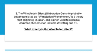 3. The Wimbledon Effect (Uinburudon Genshō) probably
better translated as "Wimbledon Phenomenon,”is a theory
that originated in Japan, and is often used to explain a
common phenomenon in Sumo Wrestling and K1.
What exactly is the Wimbledon effect?
 