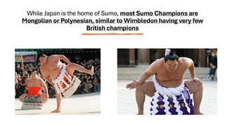 While Japan is the home of Sumo, most Sumo Champions are
Mongolian or Polynesian, similar to Wimbledon having very few
British champions
 