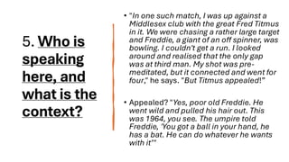 5. Who is
speaking
here, and
what is the
context?
• "In one such match, I was up against a
Middlesex club with the great Fred Titmus
in it. We were chasing a rather large target
and Freddie, a giant of an off spinner, was
bowling. I couldn't get a run. I looked
around and realised that the only gap
was at third man. My shot was pre-
meditated, but it connected and went for
four," he says. "But Titmus appealed!”
• Appealed? "Yes, poor old Freddie. He
went wild and pulled his hair out. This
was 1964, you see. The umpire told
Freddie, 'You got a ball in your hand, he
has a bat. He can do whatever he wants
with it’"
 