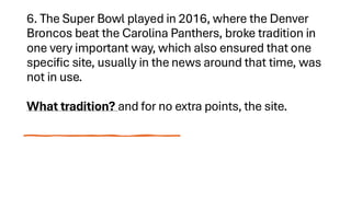 6. The Super Bowl played in 2016, where the Denver
Broncos beat the Carolina Panthers, broke tradition in
one very important way, which also ensured that one
specific site, usually in the news around that time, was
not in use.
What tradition? and for no extra points, the site.
 