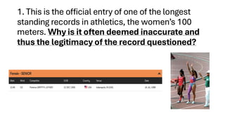 1. This is the official entry of one of the longest
standing records in athletics, the women’s 100
meters. Why is it often deemed inaccurate and
thus the legitimacy of the record questioned?
 