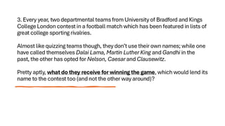 3. Every year, two departmental teams from University of Bradford and Kings
College London contest in a football match which has been featured in lists of
great college sporting rivalries.
Almost like quizzing teams though, they don’t use their own names; while one
have called themselves Dalai Lama, Martin Luther King and Gandhi in the
past, the other has opted for Nelson, Caesar and Clausewitz.
Pretty aptly, what do they receive for winning the game, which would lend its
name to the contest too (and not the other way around)?
 